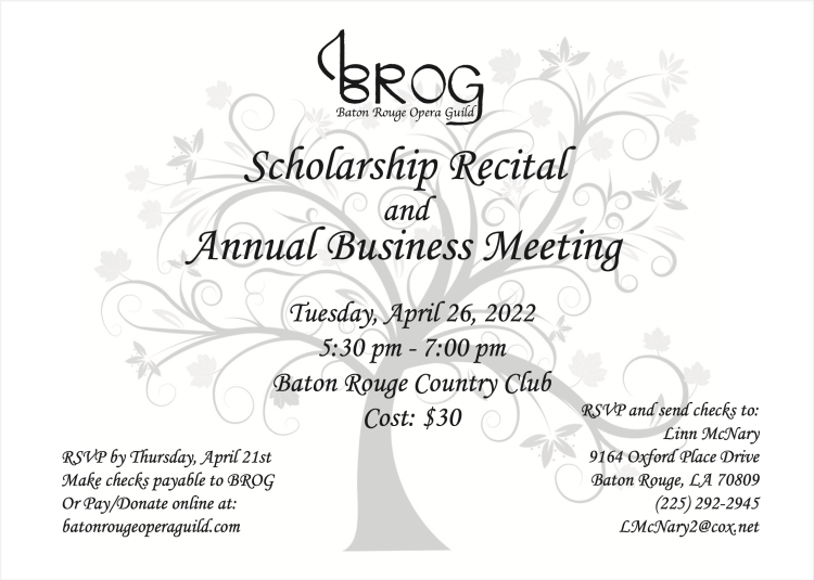 Scholarship Recital and Annual Business Meeting Tuesday, April 26, 2022 5:30 pm - 7:00 pm Baton Rouge Country Club Cost: $30 RSVP by Thursday, April 21st Make checks payable to BROG Or Pay/Donate online at: batonrougeoperaguild.com RSVP and send checks to: Linn McNary 9164 Oxford Place Drive Baton Rouge, LA 70809 (225) 292-2945 LMcNary2@cox.net